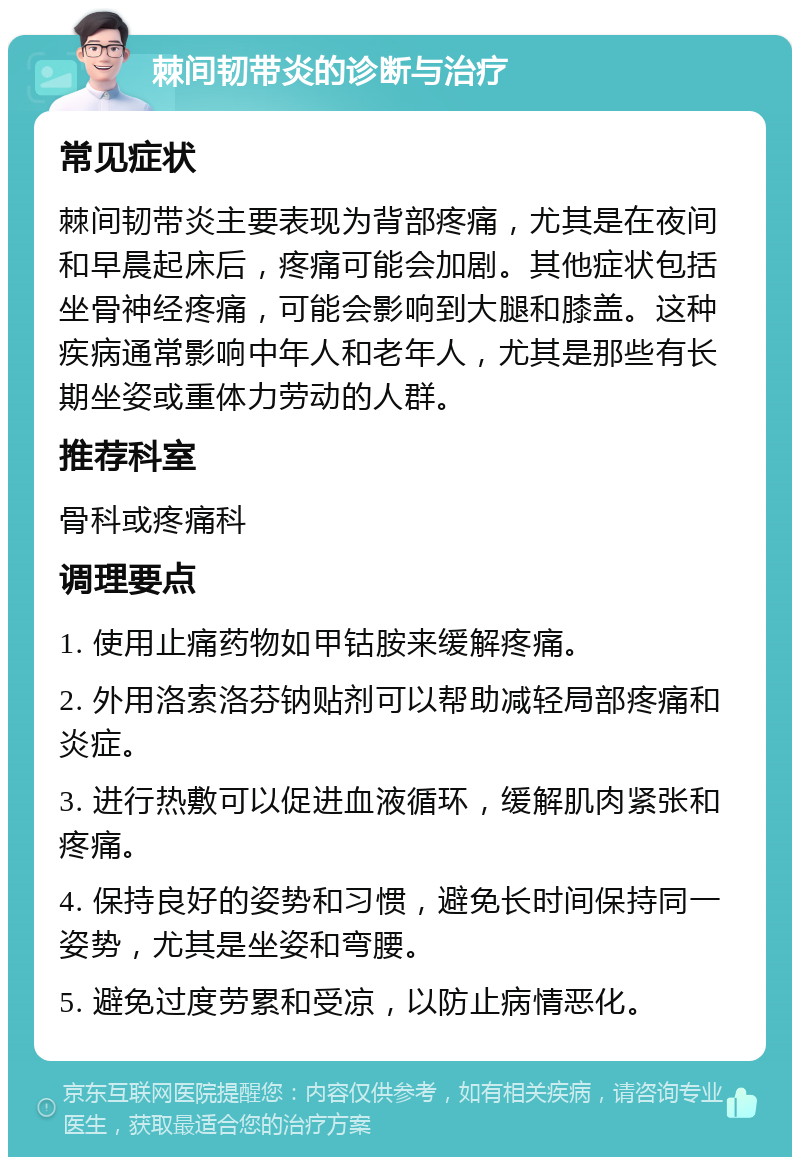 棘间韧带炎的诊断与治疗 常见症状 棘间韧带炎主要表现为背部疼痛，尤其是在夜间和早晨起床后，疼痛可能会加剧。其他症状包括坐骨神经疼痛，可能会影响到大腿和膝盖。这种疾病通常影响中年人和老年人，尤其是那些有长期坐姿或重体力劳动的人群。 推荐科室 骨科或疼痛科 调理要点 1. 使用止痛药物如甲钴胺来缓解疼痛。 2. 外用洛索洛芬钠贴剂可以帮助减轻局部疼痛和炎症。 3. 进行热敷可以促进血液循环，缓解肌肉紧张和疼痛。 4. 保持良好的姿势和习惯，避免长时间保持同一姿势，尤其是坐姿和弯腰。 5. 避免过度劳累和受凉，以防止病情恶化。