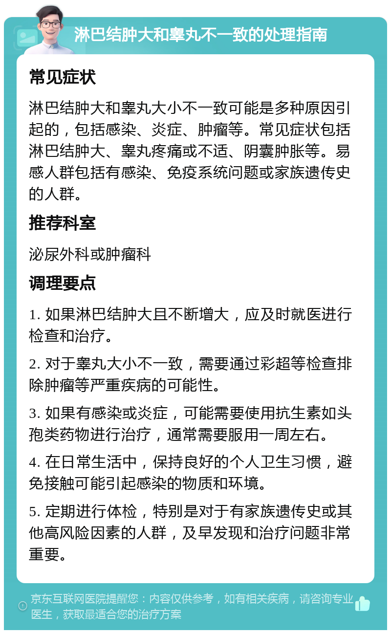 淋巴结肿大和睾丸不一致的处理指南 常见症状 淋巴结肿大和睾丸大小不一致可能是多种原因引起的，包括感染、炎症、肿瘤等。常见症状包括淋巴结肿大、睾丸疼痛或不适、阴囊肿胀等。易感人群包括有感染、免疫系统问题或家族遗传史的人群。 推荐科室 泌尿外科或肿瘤科 调理要点 1. 如果淋巴结肿大且不断增大，应及时就医进行检查和治疗。 2. 对于睾丸大小不一致，需要通过彩超等检查排除肿瘤等严重疾病的可能性。 3. 如果有感染或炎症，可能需要使用抗生素如头孢类药物进行治疗，通常需要服用一周左右。 4. 在日常生活中，保持良好的个人卫生习惯，避免接触可能引起感染的物质和环境。 5. 定期进行体检，特别是对于有家族遗传史或其他高风险因素的人群，及早发现和治疗问题非常重要。