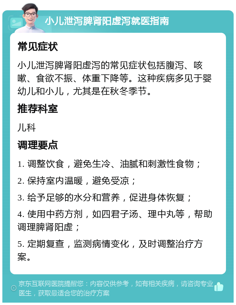 小儿泄泻脾肾阳虚泻就医指南 常见症状 小儿泄泻脾肾阳虚泻的常见症状包括腹泻、咳嗽、食欲不振、体重下降等。这种疾病多见于婴幼儿和小儿，尤其是在秋冬季节。 推荐科室 儿科 调理要点 1. 调整饮食，避免生冷、油腻和刺激性食物； 2. 保持室内温暖，避免受凉； 3. 给予足够的水分和营养，促进身体恢复； 4. 使用中药方剂，如四君子汤、理中丸等，帮助调理脾肾阳虚； 5. 定期复查，监测病情变化，及时调整治疗方案。