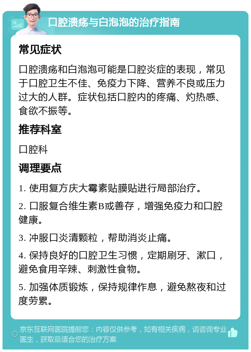 口腔溃疡与白泡泡的治疗指南 常见症状 口腔溃疡和白泡泡可能是口腔炎症的表现，常见于口腔卫生不佳、免疫力下降、营养不良或压力过大的人群。症状包括口腔内的疼痛、灼热感、食欲不振等。 推荐科室 口腔科 调理要点 1. 使用复方庆大霉素贴膜贴进行局部治疗。 2. 口服复合维生素B或善存，增强免疫力和口腔健康。 3. 冲服口炎清颗粒，帮助消炎止痛。 4. 保持良好的口腔卫生习惯，定期刷牙、漱口，避免食用辛辣、刺激性食物。 5. 加强体质锻炼，保持规律作息，避免熬夜和过度劳累。