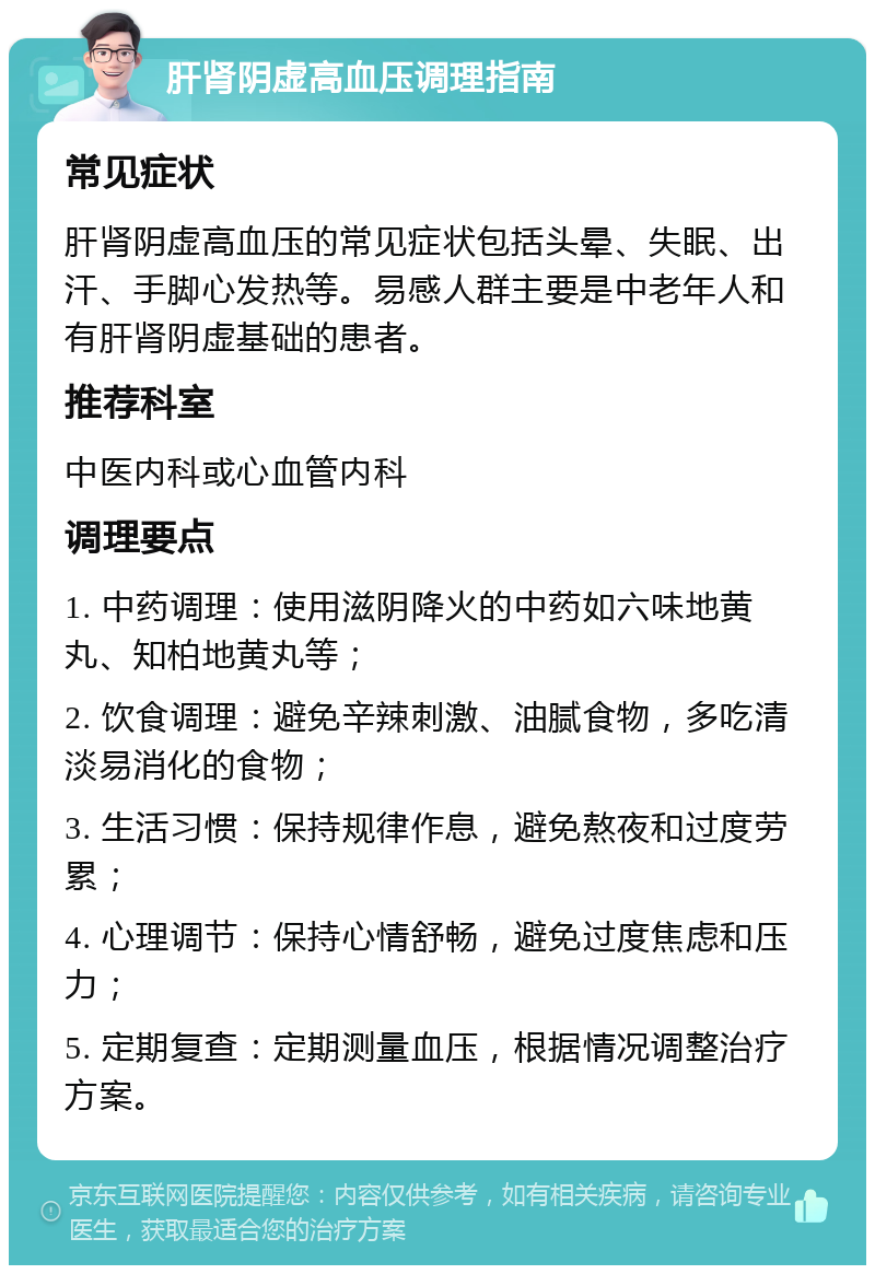 肝肾阴虚高血压调理指南 常见症状 肝肾阴虚高血压的常见症状包括头晕、失眠、出汗、手脚心发热等。易感人群主要是中老年人和有肝肾阴虚基础的患者。 推荐科室 中医内科或心血管内科 调理要点 1. 中药调理：使用滋阴降火的中药如六味地黄丸、知柏地黄丸等； 2. 饮食调理：避免辛辣刺激、油腻食物，多吃清淡易消化的食物； 3. 生活习惯：保持规律作息，避免熬夜和过度劳累； 4. 心理调节：保持心情舒畅，避免过度焦虑和压力； 5. 定期复查：定期测量血压，根据情况调整治疗方案。