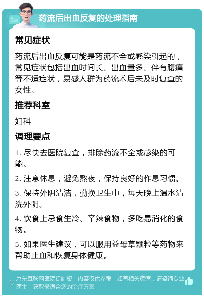 药流后出血反复的处理指南 常见症状 药流后出血反复可能是药流不全或感染引起的，常见症状包括出血时间长、出血量多、伴有腹痛等不适症状，易感人群为药流术后未及时复查的女性。 推荐科室 妇科 调理要点 1. 尽快去医院复查，排除药流不全或感染的可能。 2. 注意休息，避免熬夜，保持良好的作息习惯。 3. 保持外阴清洁，勤换卫生巾，每天晚上温水清洗外阴。 4. 饮食上忌食生冷、辛辣食物，多吃易消化的食物。 5. 如果医生建议，可以服用益母草颗粒等药物来帮助止血和恢复身体健康。