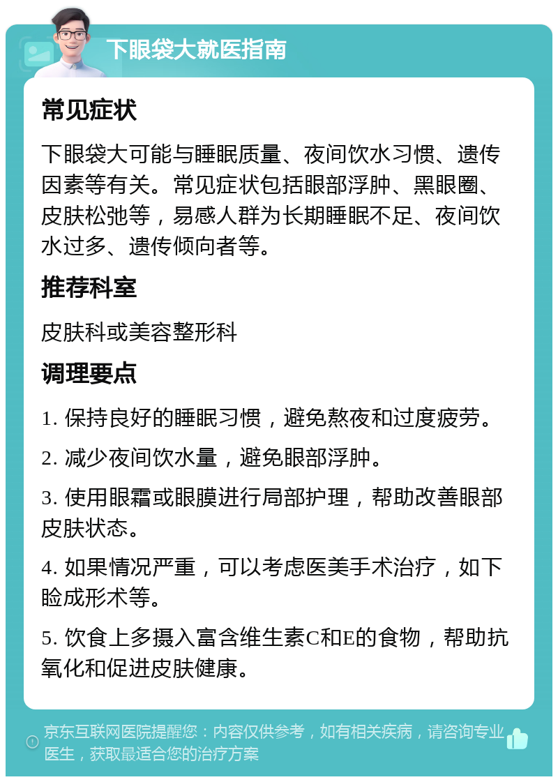 下眼袋大就医指南 常见症状 下眼袋大可能与睡眠质量、夜间饮水习惯、遗传因素等有关。常见症状包括眼部浮肿、黑眼圈、皮肤松弛等，易感人群为长期睡眠不足、夜间饮水过多、遗传倾向者等。 推荐科室 皮肤科或美容整形科 调理要点 1. 保持良好的睡眠习惯，避免熬夜和过度疲劳。 2. 减少夜间饮水量，避免眼部浮肿。 3. 使用眼霜或眼膜进行局部护理，帮助改善眼部皮肤状态。 4. 如果情况严重，可以考虑医美手术治疗，如下睑成形术等。 5. 饮食上多摄入富含维生素C和E的食物，帮助抗氧化和促进皮肤健康。