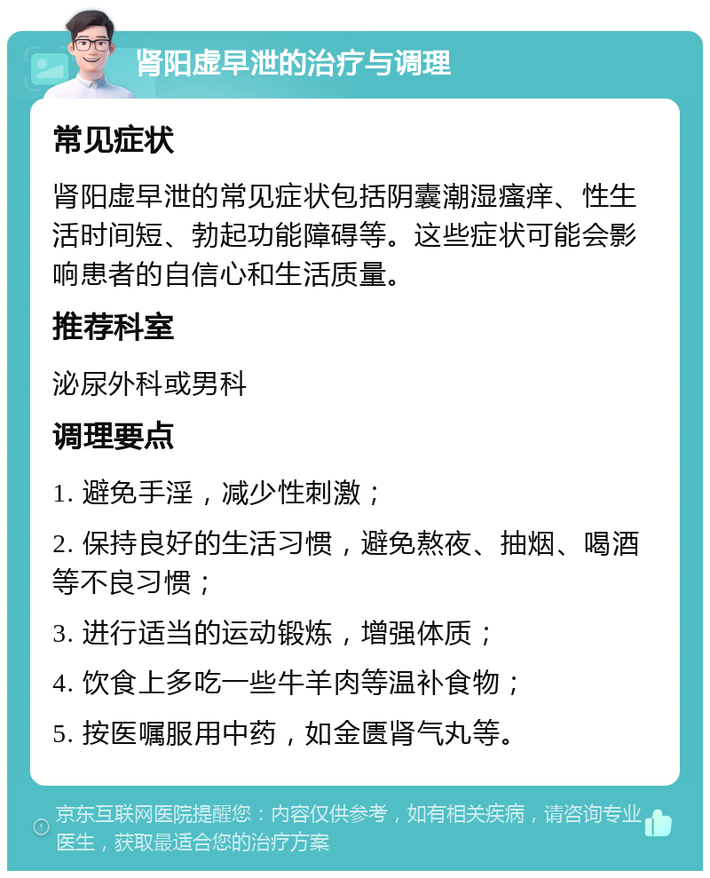 肾阳虚早泄的治疗与调理 常见症状 肾阳虚早泄的常见症状包括阴囊潮湿瘙痒、性生活时间短、勃起功能障碍等。这些症状可能会影响患者的自信心和生活质量。 推荐科室 泌尿外科或男科 调理要点 1. 避免手淫，减少性刺激； 2. 保持良好的生活习惯，避免熬夜、抽烟、喝酒等不良习惯； 3. 进行适当的运动锻炼，增强体质； 4. 饮食上多吃一些牛羊肉等温补食物； 5. 按医嘱服用中药，如金匮肾气丸等。