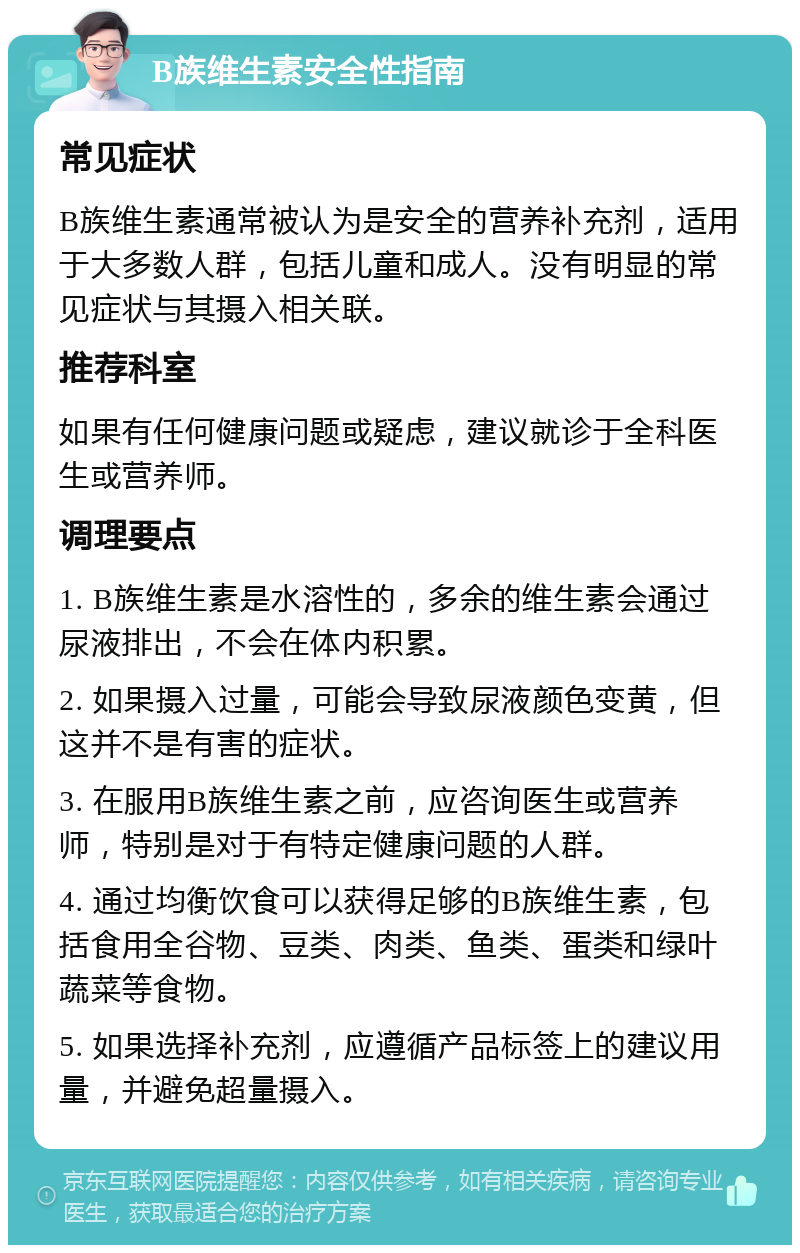 B族维生素安全性指南 常见症状 B族维生素通常被认为是安全的营养补充剂，适用于大多数人群，包括儿童和成人。没有明显的常见症状与其摄入相关联。 推荐科室 如果有任何健康问题或疑虑，建议就诊于全科医生或营养师。 调理要点 1. B族维生素是水溶性的，多余的维生素会通过尿液排出，不会在体内积累。 2. 如果摄入过量，可能会导致尿液颜色变黄，但这并不是有害的症状。 3. 在服用B族维生素之前，应咨询医生或营养师，特别是对于有特定健康问题的人群。 4. 通过均衡饮食可以获得足够的B族维生素，包括食用全谷物、豆类、肉类、鱼类、蛋类和绿叶蔬菜等食物。 5. 如果选择补充剂，应遵循产品标签上的建议用量，并避免超量摄入。