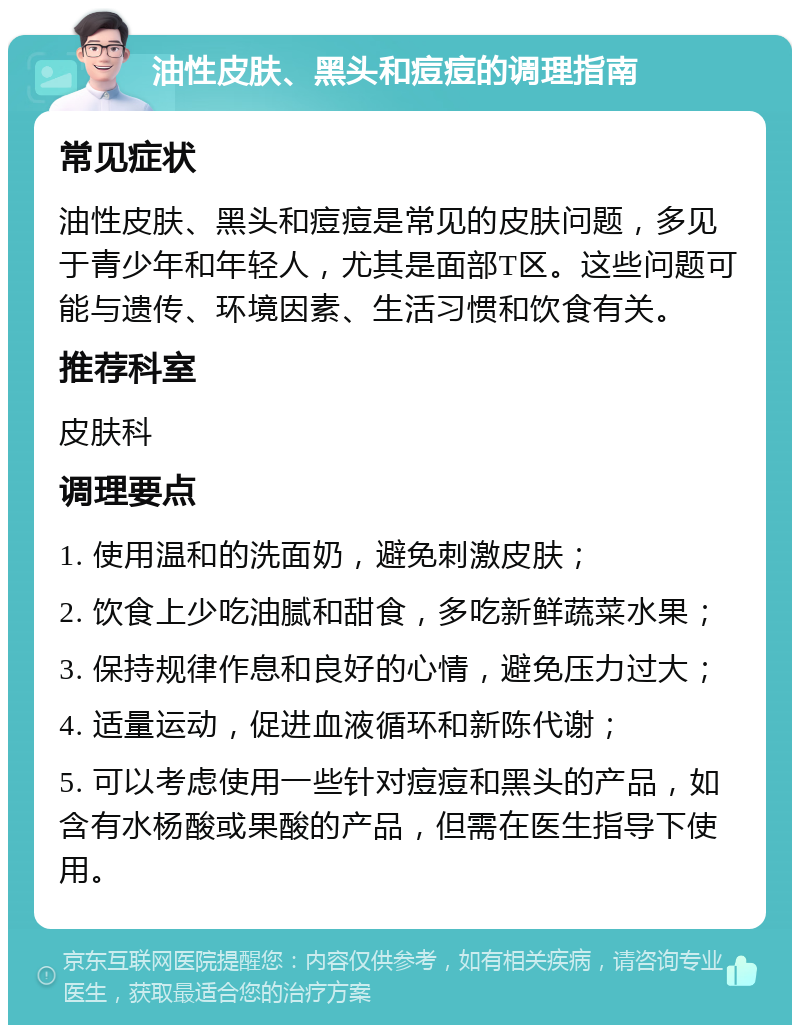 油性皮肤、黑头和痘痘的调理指南 常见症状 油性皮肤、黑头和痘痘是常见的皮肤问题，多见于青少年和年轻人，尤其是面部T区。这些问题可能与遗传、环境因素、生活习惯和饮食有关。 推荐科室 皮肤科 调理要点 1. 使用温和的洗面奶，避免刺激皮肤； 2. 饮食上少吃油腻和甜食，多吃新鲜蔬菜水果； 3. 保持规律作息和良好的心情，避免压力过大； 4. 适量运动，促进血液循环和新陈代谢； 5. 可以考虑使用一些针对痘痘和黑头的产品，如含有水杨酸或果酸的产品，但需在医生指导下使用。