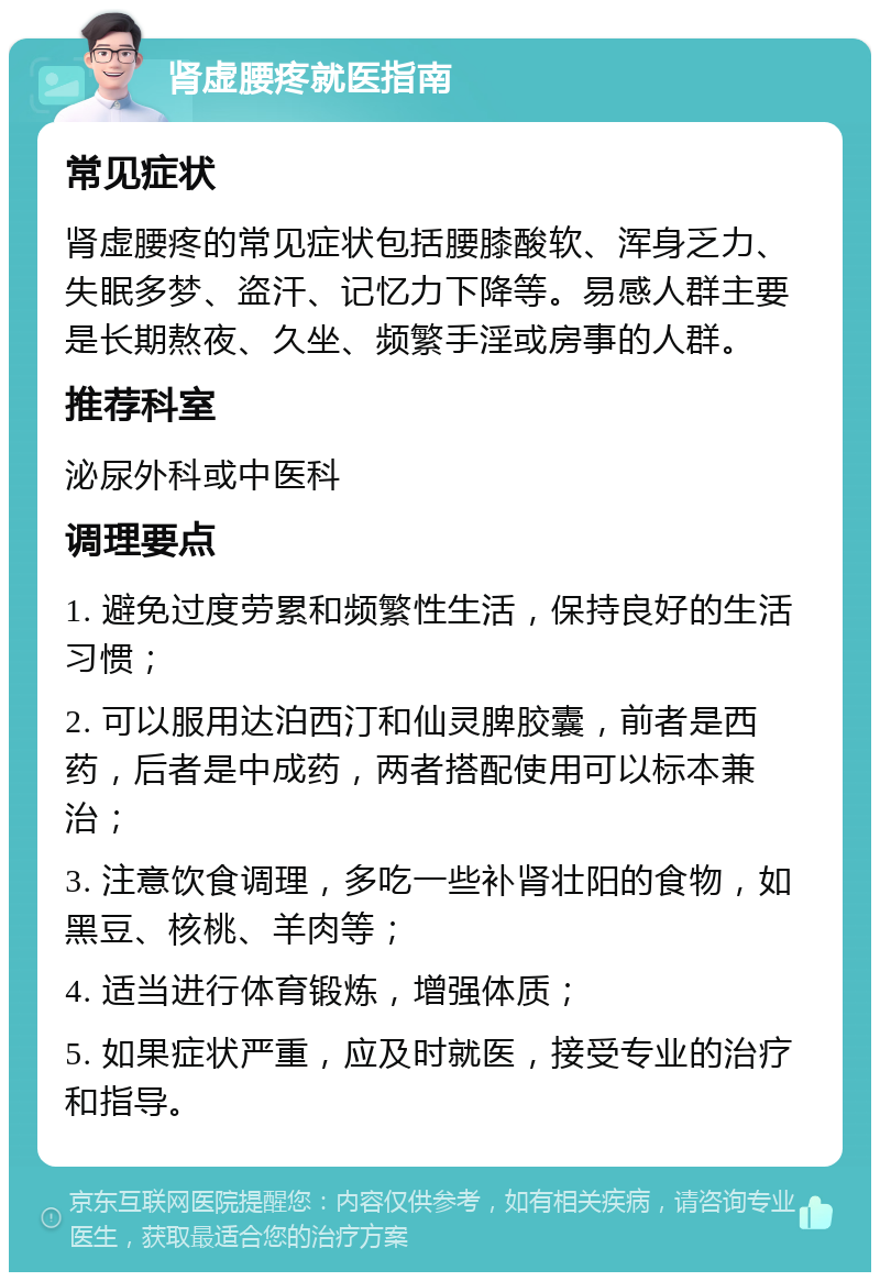 肾虚腰疼就医指南 常见症状 肾虚腰疼的常见症状包括腰膝酸软、浑身乏力、失眠多梦、盗汗、记忆力下降等。易感人群主要是长期熬夜、久坐、频繁手淫或房事的人群。 推荐科室 泌尿外科或中医科 调理要点 1. 避免过度劳累和频繁性生活，保持良好的生活习惯； 2. 可以服用达泊西汀和仙灵脾胶囊，前者是西药，后者是中成药，两者搭配使用可以标本兼治； 3. 注意饮食调理，多吃一些补肾壮阳的食物，如黑豆、核桃、羊肉等； 4. 适当进行体育锻炼，增强体质； 5. 如果症状严重，应及时就医，接受专业的治疗和指导。