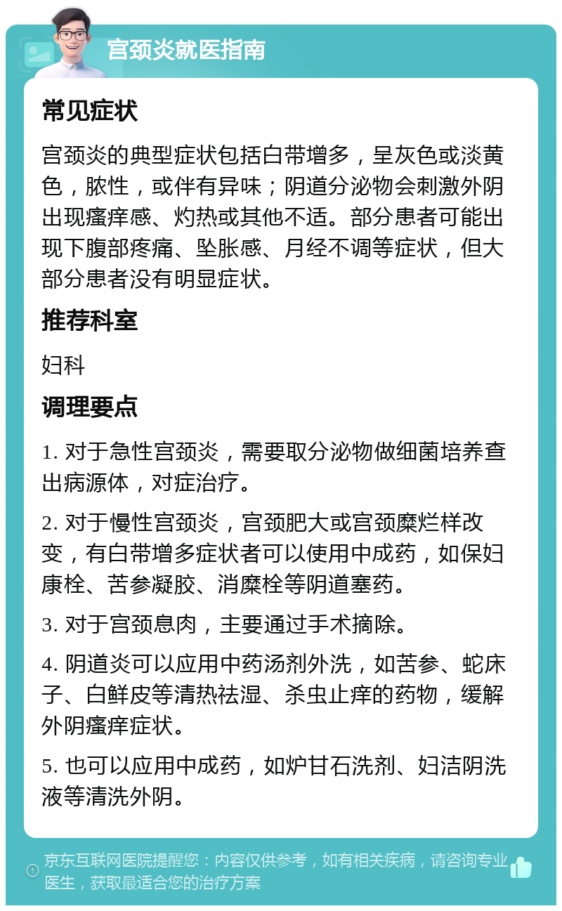 宫颈炎就医指南 常见症状 宫颈炎的典型症状包括白带增多，呈灰色或淡黄色，脓性，或伴有异味；阴道分泌物会刺激外阴出现瘙痒感、灼热或其他不适。部分患者可能出现下腹部疼痛、坠胀感、月经不调等症状，但大部分患者没有明显症状。 推荐科室 妇科 调理要点 1. 对于急性宫颈炎，需要取分泌物做细菌培养查出病源体，对症治疗。 2. 对于慢性宫颈炎，宫颈肥大或宫颈糜烂样改变，有白带增多症状者可以使用中成药，如保妇康栓、苦参凝胶、消糜栓等阴道塞药。 3. 对于宫颈息肉，主要通过手术摘除。 4. 阴道炎可以应用中药汤剂外洗，如苦参、蛇床子、白鲜皮等清热祛湿、杀虫止痒的药物，缓解外阴瘙痒症状。 5. 也可以应用中成药，如炉甘石洗剂、妇洁阴洗液等清洗外阴。