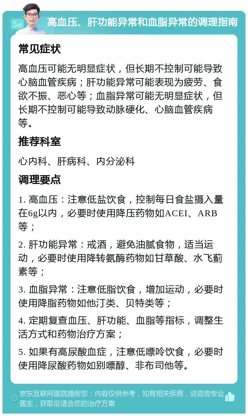 高血压、肝功能异常和血脂异常的调理指南 常见症状 高血压可能无明显症状，但长期不控制可能导致心脑血管疾病；肝功能异常可能表现为疲劳、食欲不振、恶心等；血脂异常可能无明显症状，但长期不控制可能导致动脉硬化、心脑血管疾病等。 推荐科室 心内科、肝病科、内分泌科 调理要点 1. 高血压：注意低盐饮食，控制每日食盐摄入量在6g以内，必要时使用降压药物如ACEI、ARB等； 2. 肝功能异常：戒酒，避免油腻食物，适当运动，必要时使用降转氨酶药物如甘草酸、水飞蓟素等； 3. 血脂异常：注意低脂饮食，增加运动，必要时使用降脂药物如他汀类、贝特类等； 4. 定期复查血压、肝功能、血脂等指标，调整生活方式和药物治疗方案； 5. 如果有高尿酸血症，注意低嘌呤饮食，必要时使用降尿酸药物如别嘌醇、非布司他等。