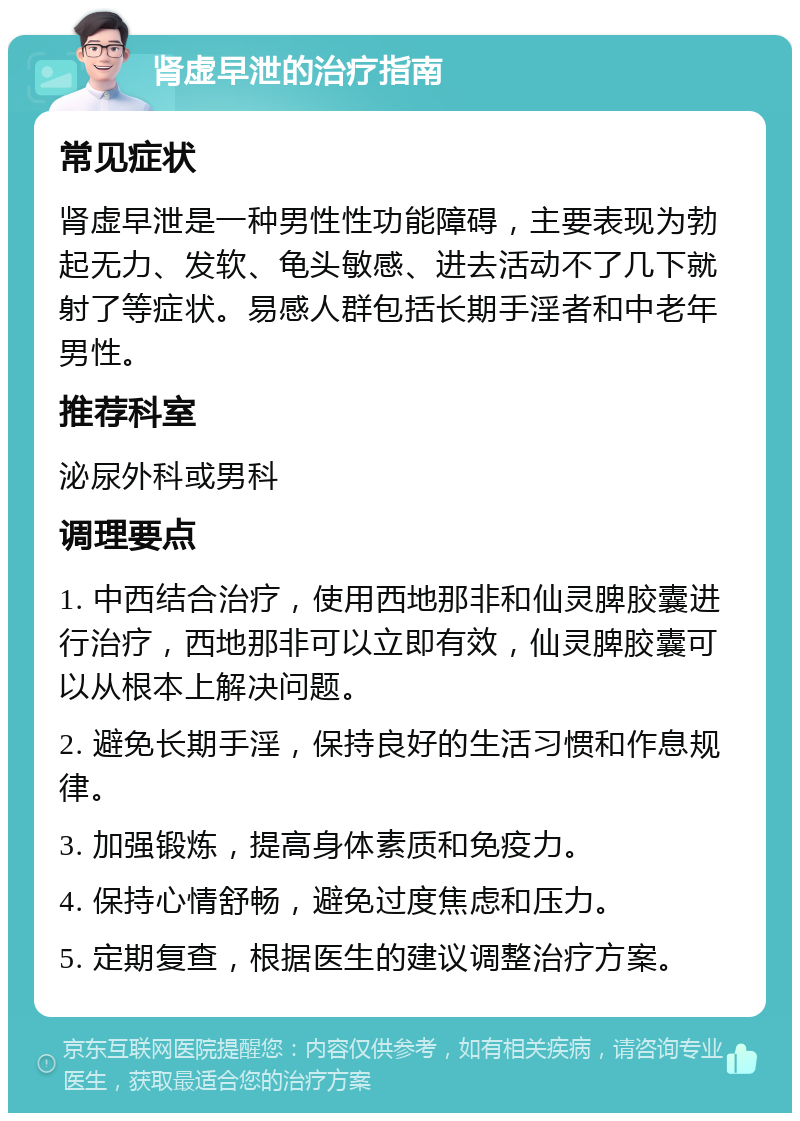 肾虚早泄的治疗指南 常见症状 肾虚早泄是一种男性性功能障碍，主要表现为勃起无力、发软、龟头敏感、进去活动不了几下就射了等症状。易感人群包括长期手淫者和中老年男性。 推荐科室 泌尿外科或男科 调理要点 1. 中西结合治疗，使用西地那非和仙灵脾胶囊进行治疗，西地那非可以立即有效，仙灵脾胶囊可以从根本上解决问题。 2. 避免长期手淫，保持良好的生活习惯和作息规律。 3. 加强锻炼，提高身体素质和免疫力。 4. 保持心情舒畅，避免过度焦虑和压力。 5. 定期复查，根据医生的建议调整治疗方案。