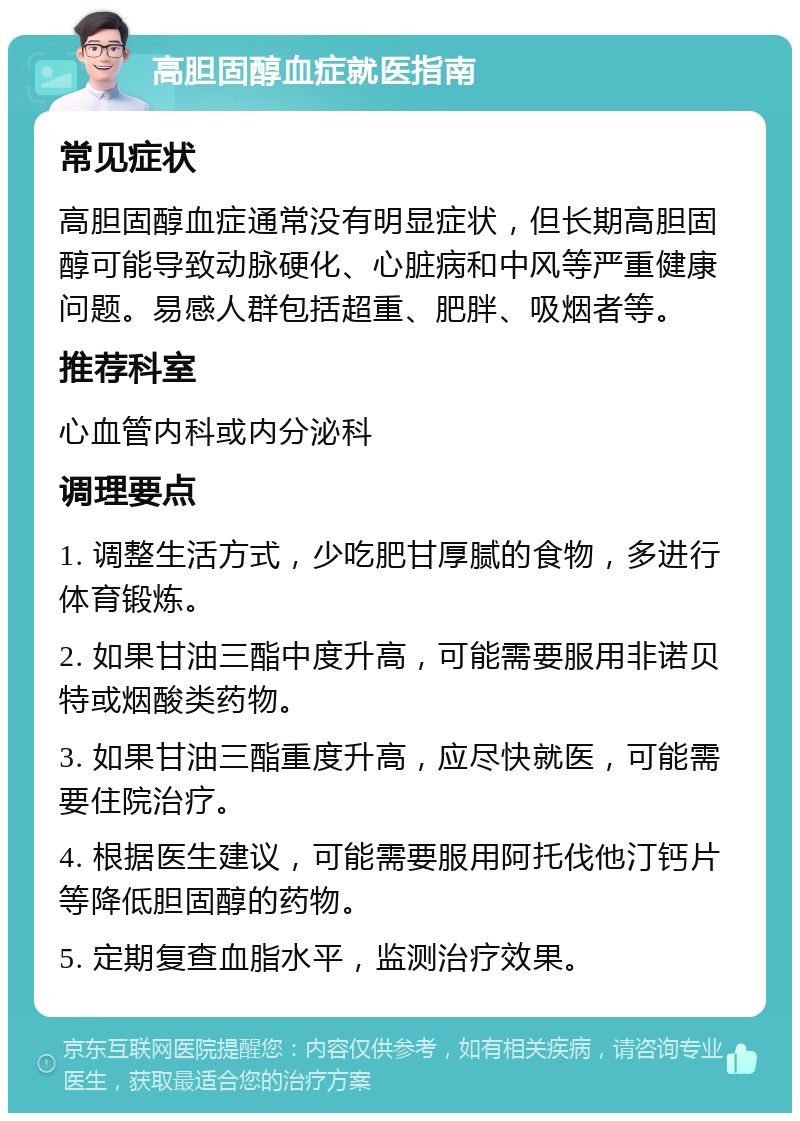 高胆固醇血症就医指南 常见症状 高胆固醇血症通常没有明显症状，但长期高胆固醇可能导致动脉硬化、心脏病和中风等严重健康问题。易感人群包括超重、肥胖、吸烟者等。 推荐科室 心血管内科或内分泌科 调理要点 1. 调整生活方式，少吃肥甘厚腻的食物，多进行体育锻炼。 2. 如果甘油三酯中度升高，可能需要服用非诺贝特或烟酸类药物。 3. 如果甘油三酯重度升高，应尽快就医，可能需要住院治疗。 4. 根据医生建议，可能需要服用阿托伐他汀钙片等降低胆固醇的药物。 5. 定期复查血脂水平，监测治疗效果。