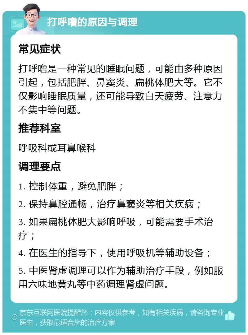 打呼噜的原因与调理 常见症状 打呼噜是一种常见的睡眠问题，可能由多种原因引起，包括肥胖、鼻窦炎、扁桃体肥大等。它不仅影响睡眠质量，还可能导致白天疲劳、注意力不集中等问题。 推荐科室 呼吸科或耳鼻喉科 调理要点 1. 控制体重，避免肥胖； 2. 保持鼻腔通畅，治疗鼻窦炎等相关疾病； 3. 如果扁桃体肥大影响呼吸，可能需要手术治疗； 4. 在医生的指导下，使用呼吸机等辅助设备； 5. 中医肾虚调理可以作为辅助治疗手段，例如服用六味地黄丸等中药调理肾虚问题。