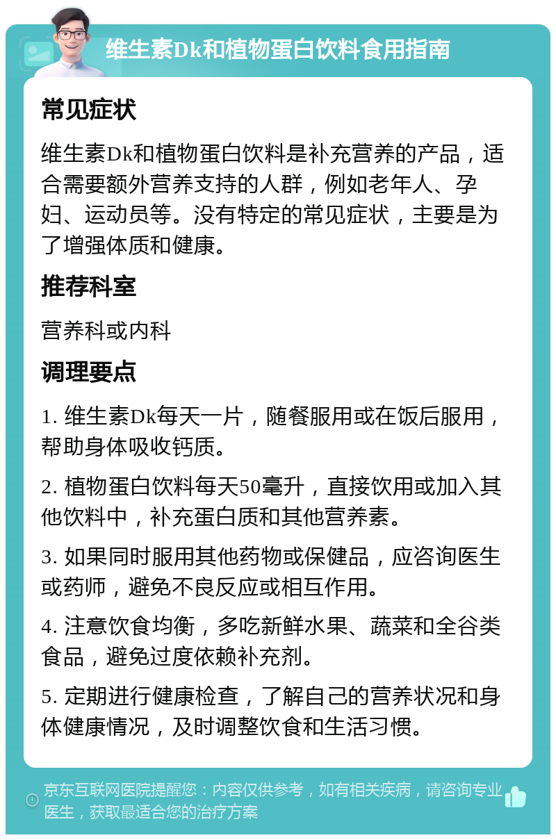 维生素Dk和植物蛋白饮料食用指南 常见症状 维生素Dk和植物蛋白饮料是补充营养的产品，适合需要额外营养支持的人群，例如老年人、孕妇、运动员等。没有特定的常见症状，主要是为了增强体质和健康。 推荐科室 营养科或内科 调理要点 1. 维生素Dk每天一片，随餐服用或在饭后服用，帮助身体吸收钙质。 2. 植物蛋白饮料每天50毫升，直接饮用或加入其他饮料中，补充蛋白质和其他营养素。 3. 如果同时服用其他药物或保健品，应咨询医生或药师，避免不良反应或相互作用。 4. 注意饮食均衡，多吃新鲜水果、蔬菜和全谷类食品，避免过度依赖补充剂。 5. 定期进行健康检查，了解自己的营养状况和身体健康情况，及时调整饮食和生活习惯。