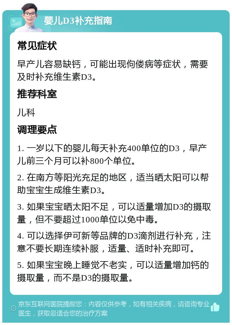 婴儿D3补充指南 常见症状 早产儿容易缺钙，可能出现佝偻病等症状，需要及时补充维生素D3。 推荐科室 儿科 调理要点 1. 一岁以下的婴儿每天补充400单位的D3，早产儿前三个月可以补800个单位。 2. 在南方等阳光充足的地区，适当晒太阳可以帮助宝宝生成维生素D3。 3. 如果宝宝晒太阳不足，可以适量增加D3的摄取量，但不要超过1000单位以免中毒。 4. 可以选择伊可新等品牌的D3滴剂进行补充，注意不要长期连续补服，适量、适时补充即可。 5. 如果宝宝晚上睡觉不老实，可以适量增加钙的摄取量，而不是D3的摄取量。