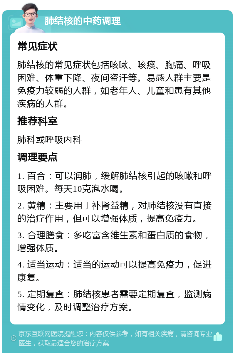 肺结核的中药调理 常见症状 肺结核的常见症状包括咳嗽、咳痰、胸痛、呼吸困难、体重下降、夜间盗汗等。易感人群主要是免疫力较弱的人群，如老年人、儿童和患有其他疾病的人群。 推荐科室 肺科或呼吸内科 调理要点 1. 百合：可以润肺，缓解肺结核引起的咳嗽和呼吸困难。每天10克泡水喝。 2. 黄精：主要用于补肾益精，对肺结核没有直接的治疗作用，但可以增强体质，提高免疫力。 3. 合理膳食：多吃富含维生素和蛋白质的食物，增强体质。 4. 适当运动：适当的运动可以提高免疫力，促进康复。 5. 定期复查：肺结核患者需要定期复查，监测病情变化，及时调整治疗方案。