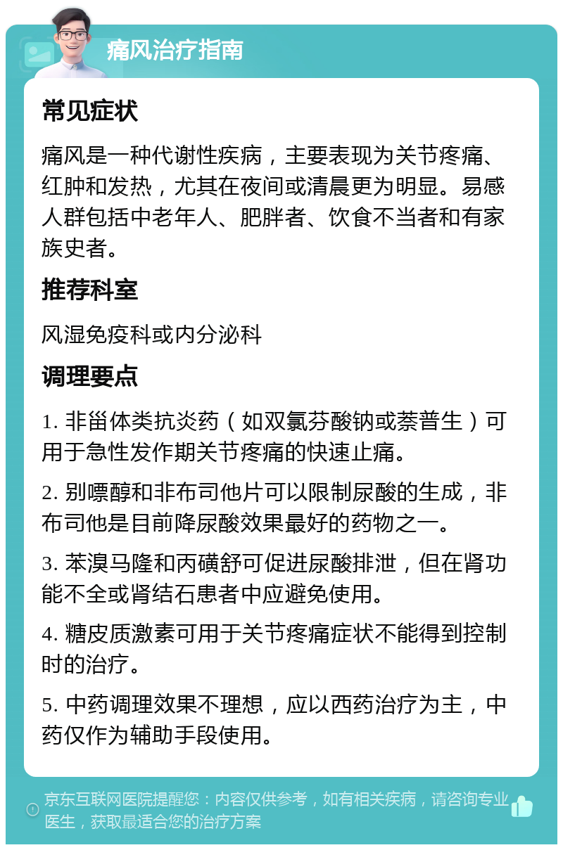 痛风治疗指南 常见症状 痛风是一种代谢性疾病，主要表现为关节疼痛、红肿和发热，尤其在夜间或清晨更为明显。易感人群包括中老年人、肥胖者、饮食不当者和有家族史者。 推荐科室 风湿免疫科或内分泌科 调理要点 1. 非甾体类抗炎药（如双氯芬酸钠或萘普生）可用于急性发作期关节疼痛的快速止痛。 2. 别嘌醇和非布司他片可以限制尿酸的生成，非布司他是目前降尿酸效果最好的药物之一。 3. 苯溴马隆和丙磺舒可促进尿酸排泄，但在肾功能不全或肾结石患者中应避免使用。 4. 糖皮质激素可用于关节疼痛症状不能得到控制时的治疗。 5. 中药调理效果不理想，应以西药治疗为主，中药仅作为辅助手段使用。