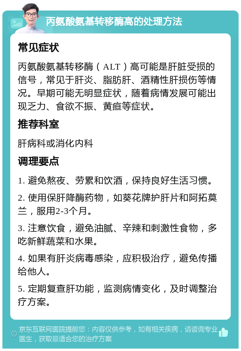 丙氨酸氨基转移酶高的处理方法 常见症状 丙氨酸氨基转移酶（ALT）高可能是肝脏受损的信号，常见于肝炎、脂肪肝、酒精性肝损伤等情况。早期可能无明显症状，随着病情发展可能出现乏力、食欲不振、黄疸等症状。 推荐科室 肝病科或消化内科 调理要点 1. 避免熬夜、劳累和饮酒，保持良好生活习惯。 2. 使用保肝降酶药物，如葵花牌护肝片和阿拓莫兰，服用2-3个月。 3. 注意饮食，避免油腻、辛辣和刺激性食物，多吃新鲜蔬菜和水果。 4. 如果有肝炎病毒感染，应积极治疗，避免传播给他人。 5. 定期复查肝功能，监测病情变化，及时调整治疗方案。