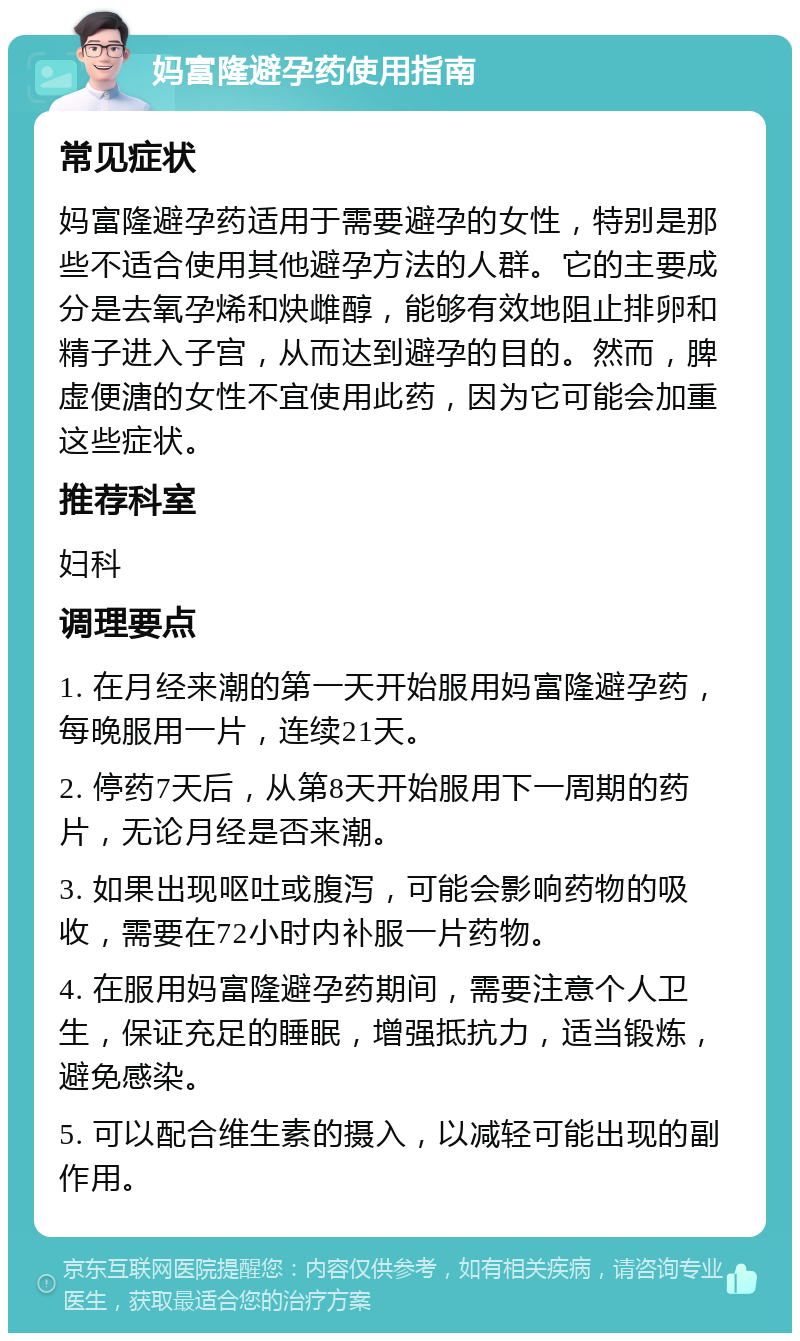 妈富隆避孕药使用指南 常见症状 妈富隆避孕药适用于需要避孕的女性，特别是那些不适合使用其他避孕方法的人群。它的主要成分是去氧孕烯和炔雌醇，能够有效地阻止排卵和精子进入子宫，从而达到避孕的目的。然而，脾虚便溏的女性不宜使用此药，因为它可能会加重这些症状。 推荐科室 妇科 调理要点 1. 在月经来潮的第一天开始服用妈富隆避孕药，每晚服用一片，连续21天。 2. 停药7天后，从第8天开始服用下一周期的药片，无论月经是否来潮。 3. 如果出现呕吐或腹泻，可能会影响药物的吸收，需要在72小时内补服一片药物。 4. 在服用妈富隆避孕药期间，需要注意个人卫生，保证充足的睡眠，增强抵抗力，适当锻炼，避免感染。 5. 可以配合维生素的摄入，以减轻可能出现的副作用。