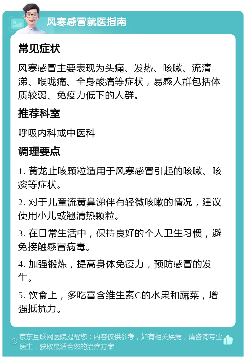 风寒感冒就医指南 常见症状 风寒感冒主要表现为头痛、发热、咳嗽、流清涕、喉咙痛、全身酸痛等症状，易感人群包括体质较弱、免疫力低下的人群。 推荐科室 呼吸内科或中医科 调理要点 1. 黄龙止咳颗粒适用于风寒感冒引起的咳嗽、咳痰等症状。 2. 对于儿童流黄鼻涕伴有轻微咳嗽的情况，建议使用小儿豉翘清热颗粒。 3. 在日常生活中，保持良好的个人卫生习惯，避免接触感冒病毒。 4. 加强锻炼，提高身体免疫力，预防感冒的发生。 5. 饮食上，多吃富含维生素C的水果和蔬菜，增强抵抗力。