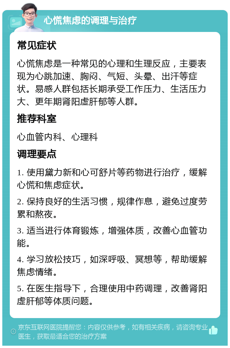 心慌焦虑的调理与治疗 常见症状 心慌焦虑是一种常见的心理和生理反应，主要表现为心跳加速、胸闷、气短、头晕、出汗等症状。易感人群包括长期承受工作压力、生活压力大、更年期肾阳虚肝郁等人群。 推荐科室 心血管内科、心理科 调理要点 1. 使用黛力新和心可舒片等药物进行治疗，缓解心慌和焦虑症状。 2. 保持良好的生活习惯，规律作息，避免过度劳累和熬夜。 3. 适当进行体育锻炼，增强体质，改善心血管功能。 4. 学习放松技巧，如深呼吸、冥想等，帮助缓解焦虑情绪。 5. 在医生指导下，合理使用中药调理，改善肾阳虚肝郁等体质问题。