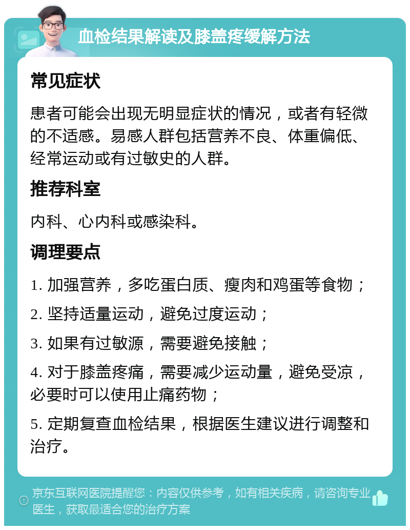 血检结果解读及膝盖疼缓解方法 常见症状 患者可能会出现无明显症状的情况，或者有轻微的不适感。易感人群包括营养不良、体重偏低、经常运动或有过敏史的人群。 推荐科室 内科、心内科或感染科。 调理要点 1. 加强营养，多吃蛋白质、瘦肉和鸡蛋等食物； 2. 坚持适量运动，避免过度运动； 3. 如果有过敏源，需要避免接触； 4. 对于膝盖疼痛，需要减少运动量，避免受凉，必要时可以使用止痛药物； 5. 定期复查血检结果，根据医生建议进行调整和治疗。