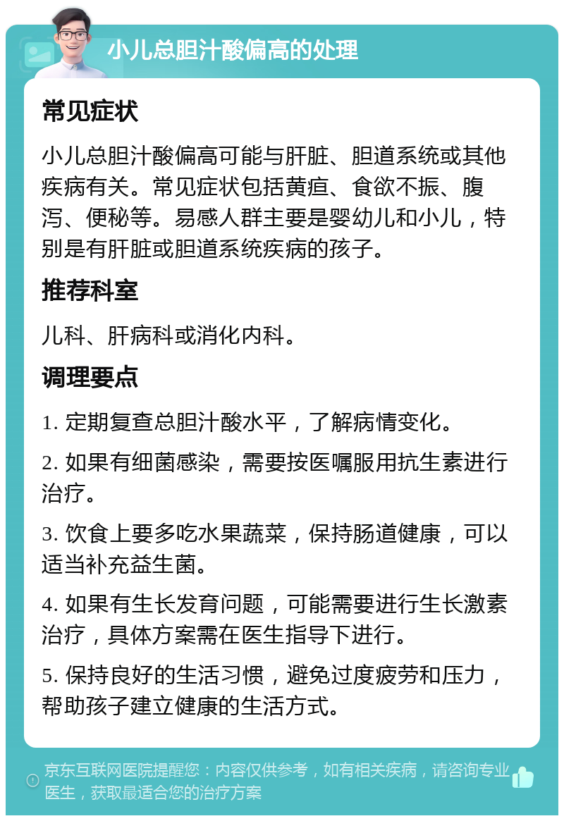 小儿总胆汁酸偏高的处理 常见症状 小儿总胆汁酸偏高可能与肝脏、胆道系统或其他疾病有关。常见症状包括黄疸、食欲不振、腹泻、便秘等。易感人群主要是婴幼儿和小儿，特别是有肝脏或胆道系统疾病的孩子。 推荐科室 儿科、肝病科或消化内科。 调理要点 1. 定期复查总胆汁酸水平，了解病情变化。 2. 如果有细菌感染，需要按医嘱服用抗生素进行治疗。 3. 饮食上要多吃水果蔬菜，保持肠道健康，可以适当补充益生菌。 4. 如果有生长发育问题，可能需要进行生长激素治疗，具体方案需在医生指导下进行。 5. 保持良好的生活习惯，避免过度疲劳和压力，帮助孩子建立健康的生活方式。