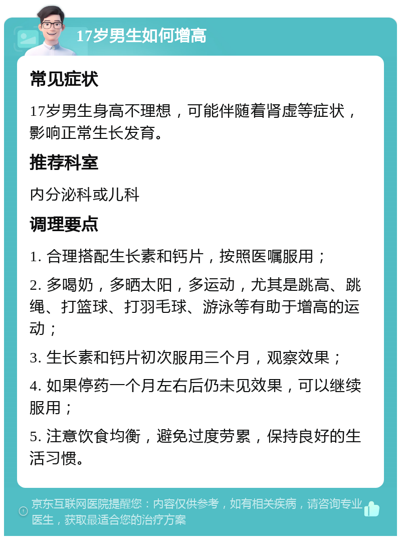 17岁男生如何增高 常见症状 17岁男生身高不理想，可能伴随着肾虚等症状，影响正常生长发育。 推荐科室 内分泌科或儿科 调理要点 1. 合理搭配生长素和钙片，按照医嘱服用； 2. 多喝奶，多晒太阳，多运动，尤其是跳高、跳绳、打篮球、打羽毛球、游泳等有助于增高的运动； 3. 生长素和钙片初次服用三个月，观察效果； 4. 如果停药一个月左右后仍未见效果，可以继续服用； 5. 注意饮食均衡，避免过度劳累，保持良好的生活习惯。