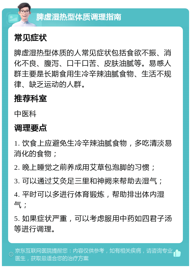 脾虚湿热型体质调理指南 常见症状 脾虚湿热型体质的人常见症状包括食欲不振、消化不良、腹泻、口干口苦、皮肤油腻等。易感人群主要是长期食用生冷辛辣油腻食物、生活不规律、缺乏运动的人群。 推荐科室 中医科 调理要点 1. 饮食上应避免生冷辛辣油腻食物，多吃清淡易消化的食物； 2. 晚上睡觉之前养成用艾草包泡脚的习惯； 3. 可以通过艾灸足三里和神阙来帮助去湿气； 4. 平时可以多进行体育锻炼，帮助排出体内湿气； 5. 如果症状严重，可以考虑服用中药如四君子汤等进行调理。