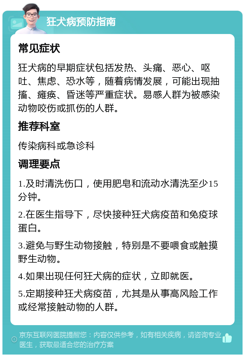 狂犬病预防指南 常见症状 狂犬病的早期症状包括发热、头痛、恶心、呕吐、焦虑、恐水等，随着病情发展，可能出现抽搐、瘫痪、昏迷等严重症状。易感人群为被感染动物咬伤或抓伤的人群。 推荐科室 传染病科或急诊科 调理要点 1.及时清洗伤口，使用肥皂和流动水清洗至少15分钟。 2.在医生指导下，尽快接种狂犬病疫苗和免疫球蛋白。 3.避免与野生动物接触，特别是不要喂食或触摸野生动物。 4.如果出现任何狂犬病的症状，立即就医。 5.定期接种狂犬病疫苗，尤其是从事高风险工作或经常接触动物的人群。