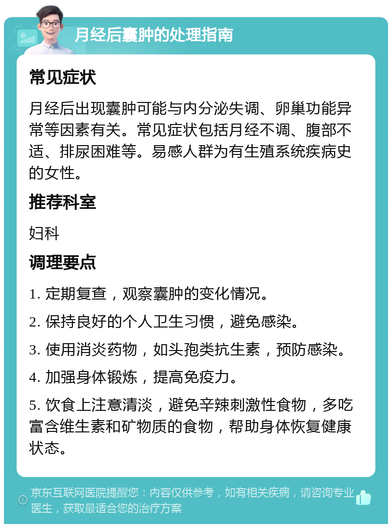 月经后囊肿的处理指南 常见症状 月经后出现囊肿可能与内分泌失调、卵巢功能异常等因素有关。常见症状包括月经不调、腹部不适、排尿困难等。易感人群为有生殖系统疾病史的女性。 推荐科室 妇科 调理要点 1. 定期复查，观察囊肿的变化情况。 2. 保持良好的个人卫生习惯，避免感染。 3. 使用消炎药物，如头孢类抗生素，预防感染。 4. 加强身体锻炼，提高免疫力。 5. 饮食上注意清淡，避免辛辣刺激性食物，多吃富含维生素和矿物质的食物，帮助身体恢复健康状态。