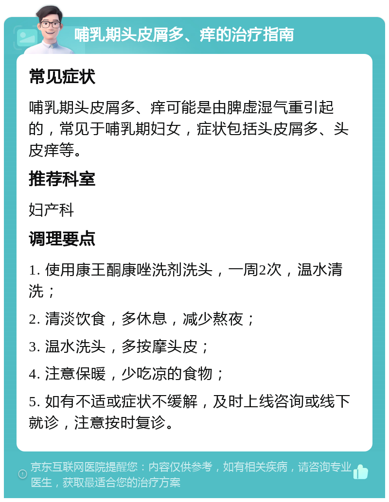 哺乳期头皮屑多、痒的治疗指南 常见症状 哺乳期头皮屑多、痒可能是由脾虚湿气重引起的，常见于哺乳期妇女，症状包括头皮屑多、头皮痒等。 推荐科室 妇产科 调理要点 1. 使用康王酮康唑洗剂洗头，一周2次，温水清洗； 2. 清淡饮食，多休息，减少熬夜； 3. 温水洗头，多按摩头皮； 4. 注意保暖，少吃凉的食物； 5. 如有不适或症状不缓解，及时上线咨询或线下就诊，注意按时复诊。