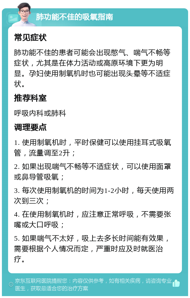 肺功能不佳的吸氧指南 常见症状 肺功能不佳的患者可能会出现憋气、喘气不畅等症状，尤其是在体力活动或高原环境下更为明显。孕妇使用制氧机时也可能出现头晕等不适症状。 推荐科室 呼吸内科或肺科 调理要点 1. 使用制氧机时，平时保健可以使用挂耳式吸氧管，流量调至2升； 2. 如果出现喘气不畅等不适症状，可以使用面罩或鼻导管吸氧； 3. 每次使用制氧机的时间为1-2小时，每天使用两次到三次； 4. 在使用制氧机时，应注意正常呼吸，不需要张嘴或大口呼吸； 5. 如果喘气不太好，吸上去多长时间能有效果，需要根据个人情况而定，严重时应及时就医治疗。