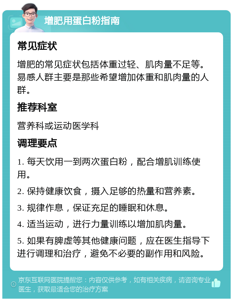 增肥用蛋白粉指南 常见症状 增肥的常见症状包括体重过轻、肌肉量不足等。易感人群主要是那些希望增加体重和肌肉量的人群。 推荐科室 营养科或运动医学科 调理要点 1. 每天饮用一到两次蛋白粉，配合增肌训练使用。 2. 保持健康饮食，摄入足够的热量和营养素。 3. 规律作息，保证充足的睡眠和休息。 4. 适当运动，进行力量训练以增加肌肉量。 5. 如果有脾虚等其他健康问题，应在医生指导下进行调理和治疗，避免不必要的副作用和风险。