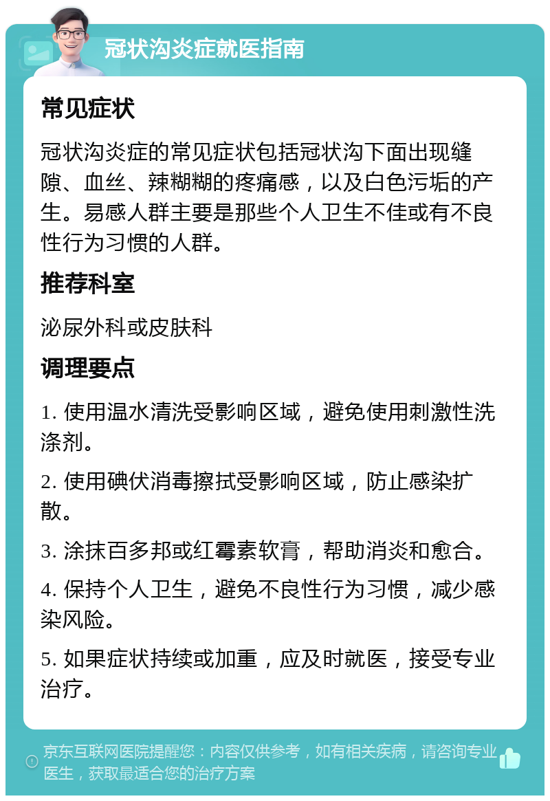 冠状沟炎症就医指南 常见症状 冠状沟炎症的常见症状包括冠状沟下面出现缝隙、血丝、辣糊糊的疼痛感，以及白色污垢的产生。易感人群主要是那些个人卫生不佳或有不良性行为习惯的人群。 推荐科室 泌尿外科或皮肤科 调理要点 1. 使用温水清洗受影响区域，避免使用刺激性洗涤剂。 2. 使用碘伏消毒擦拭受影响区域，防止感染扩散。 3. 涂抹百多邦或红霉素软膏，帮助消炎和愈合。 4. 保持个人卫生，避免不良性行为习惯，减少感染风险。 5. 如果症状持续或加重，应及时就医，接受专业治疗。