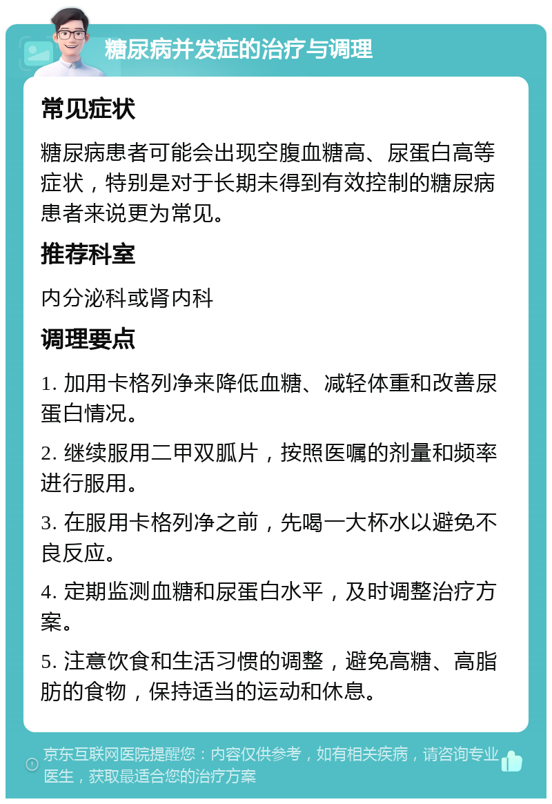 糖尿病并发症的治疗与调理 常见症状 糖尿病患者可能会出现空腹血糖高、尿蛋白高等症状，特别是对于长期未得到有效控制的糖尿病患者来说更为常见。 推荐科室 内分泌科或肾内科 调理要点 1. 加用卡格列净来降低血糖、减轻体重和改善尿蛋白情况。 2. 继续服用二甲双胍片，按照医嘱的剂量和频率进行服用。 3. 在服用卡格列净之前，先喝一大杯水以避免不良反应。 4. 定期监测血糖和尿蛋白水平，及时调整治疗方案。 5. 注意饮食和生活习惯的调整，避免高糖、高脂肪的食物，保持适当的运动和休息。