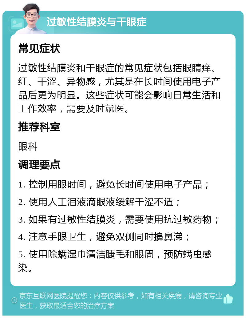 过敏性结膜炎与干眼症 常见症状 过敏性结膜炎和干眼症的常见症状包括眼睛痒、红、干涩、异物感，尤其是在长时间使用电子产品后更为明显。这些症状可能会影响日常生活和工作效率，需要及时就医。 推荐科室 眼科 调理要点 1. 控制用眼时间，避免长时间使用电子产品； 2. 使用人工泪液滴眼液缓解干涩不适； 3. 如果有过敏性结膜炎，需要使用抗过敏药物； 4. 注意手眼卫生，避免双侧同时擤鼻涕； 5. 使用除螨湿巾清洁睫毛和眼周，预防螨虫感染。