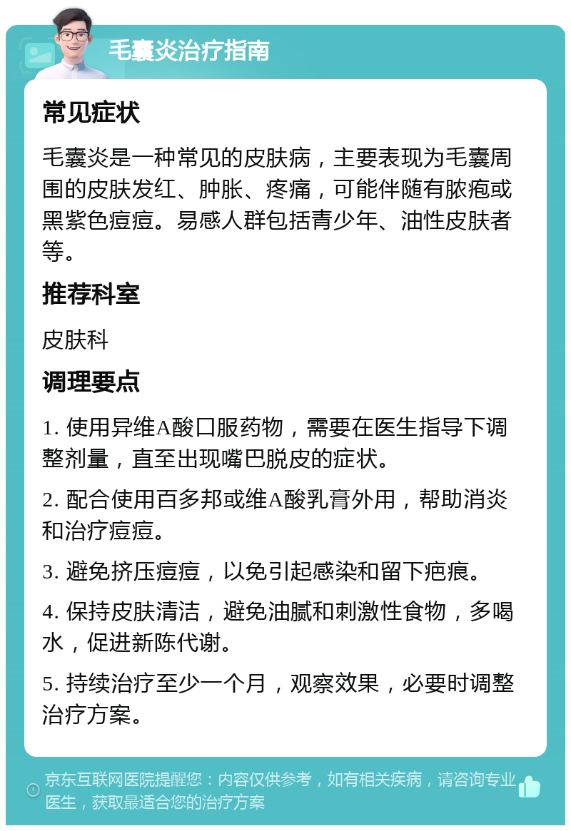 毛囊炎治疗指南 常见症状 毛囊炎是一种常见的皮肤病，主要表现为毛囊周围的皮肤发红、肿胀、疼痛，可能伴随有脓疱或黑紫色痘痘。易感人群包括青少年、油性皮肤者等。 推荐科室 皮肤科 调理要点 1. 使用异维A酸口服药物，需要在医生指导下调整剂量，直至出现嘴巴脱皮的症状。 2. 配合使用百多邦或维A酸乳膏外用，帮助消炎和治疗痘痘。 3. 避免挤压痘痘，以免引起感染和留下疤痕。 4. 保持皮肤清洁，避免油腻和刺激性食物，多喝水，促进新陈代谢。 5. 持续治疗至少一个月，观察效果，必要时调整治疗方案。