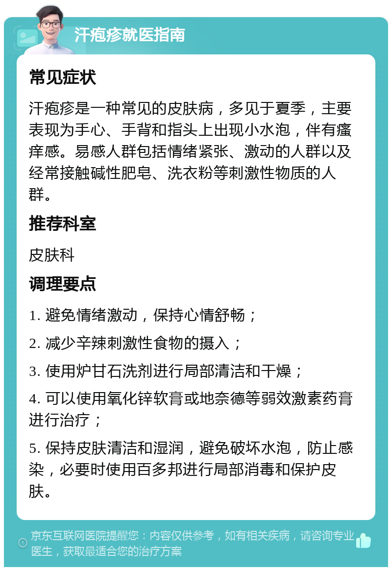 汗疱疹就医指南 常见症状 汗疱疹是一种常见的皮肤病，多见于夏季，主要表现为手心、手背和指头上出现小水泡，伴有瘙痒感。易感人群包括情绪紧张、激动的人群以及经常接触碱性肥皂、洗衣粉等刺激性物质的人群。 推荐科室 皮肤科 调理要点 1. 避免情绪激动，保持心情舒畅； 2. 减少辛辣刺激性食物的摄入； 3. 使用炉甘石洗剂进行局部清洁和干燥； 4. 可以使用氧化锌软膏或地奈德等弱效激素药膏进行治疗； 5. 保持皮肤清洁和湿润，避免破坏水泡，防止感染，必要时使用百多邦进行局部消毒和保护皮肤。