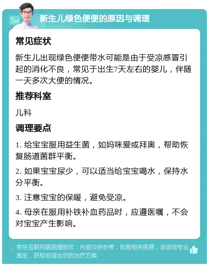 新生儿绿色便便的原因与调理 常见症状 新生儿出现绿色便便带水可能是由于受凉感冒引起的消化不良，常见于出生7天左右的婴儿，伴随一天多次大便的情况。 推荐科室 儿科 调理要点 1. 给宝宝服用益生菌，如妈咪爱或拜奥，帮助恢复肠道菌群平衡。 2. 如果宝宝尿少，可以适当给宝宝喝水，保持水分平衡。 3. 注意宝宝的保暖，避免受凉。 4. 母亲在服用补铁补血药品时，应遵医嘱，不会对宝宝产生影响。