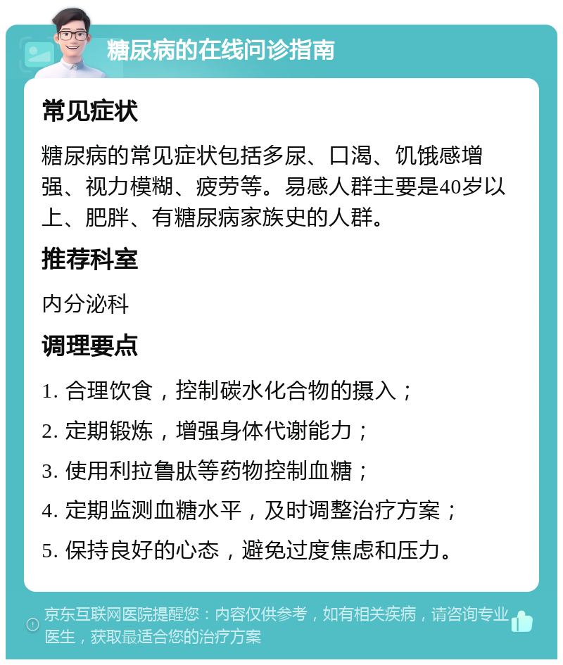 糖尿病的在线问诊指南 常见症状 糖尿病的常见症状包括多尿、口渴、饥饿感增强、视力模糊、疲劳等。易感人群主要是40岁以上、肥胖、有糖尿病家族史的人群。 推荐科室 内分泌科 调理要点 1. 合理饮食，控制碳水化合物的摄入； 2. 定期锻炼，增强身体代谢能力； 3. 使用利拉鲁肽等药物控制血糖； 4. 定期监测血糖水平，及时调整治疗方案； 5. 保持良好的心态，避免过度焦虑和压力。