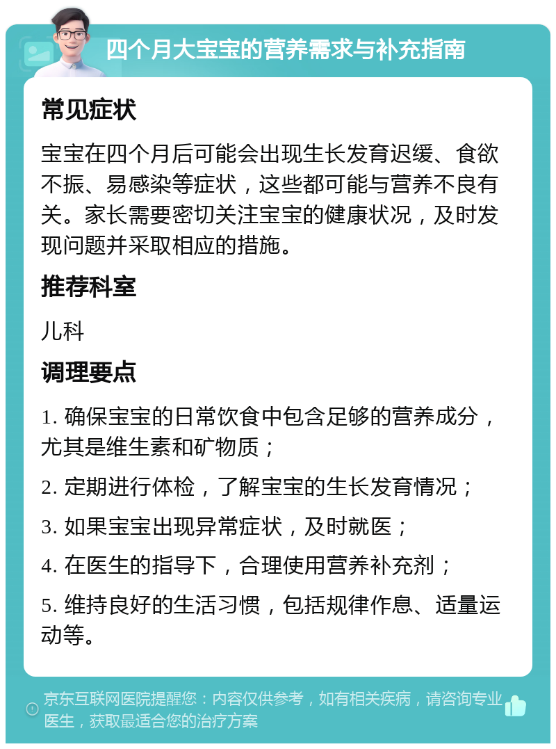 四个月大宝宝的营养需求与补充指南 常见症状 宝宝在四个月后可能会出现生长发育迟缓、食欲不振、易感染等症状，这些都可能与营养不良有关。家长需要密切关注宝宝的健康状况，及时发现问题并采取相应的措施。 推荐科室 儿科 调理要点 1. 确保宝宝的日常饮食中包含足够的营养成分，尤其是维生素和矿物质； 2. 定期进行体检，了解宝宝的生长发育情况； 3. 如果宝宝出现异常症状，及时就医； 4. 在医生的指导下，合理使用营养补充剂； 5. 维持良好的生活习惯，包括规律作息、适量运动等。