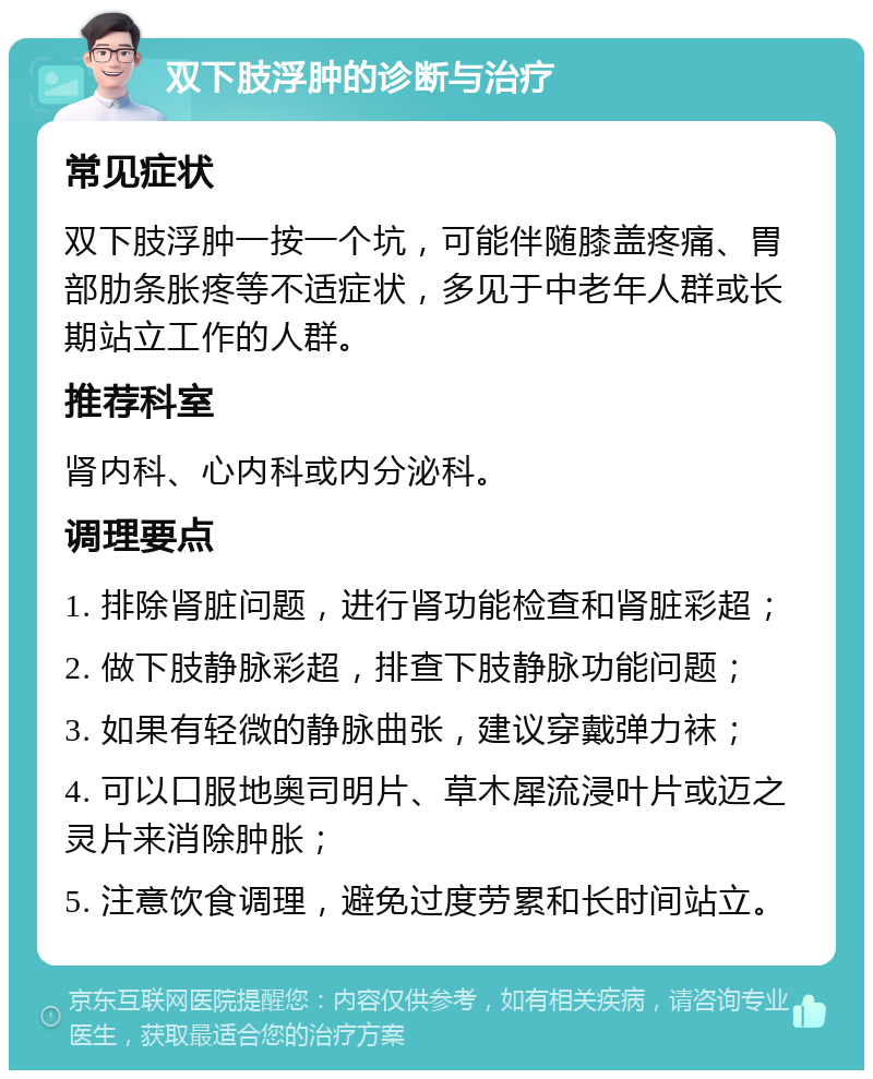 双下肢浮肿的诊断与治疗 常见症状 双下肢浮肿一按一个坑，可能伴随膝盖疼痛、胃部肋条胀疼等不适症状，多见于中老年人群或长期站立工作的人群。 推荐科室 肾内科、心内科或内分泌科。 调理要点 1. 排除肾脏问题，进行肾功能检查和肾脏彩超； 2. 做下肢静脉彩超，排查下肢静脉功能问题； 3. 如果有轻微的静脉曲张，建议穿戴弹力袜； 4. 可以口服地奥司明片、草木犀流浸叶片或迈之灵片来消除肿胀； 5. 注意饮食调理，避免过度劳累和长时间站立。