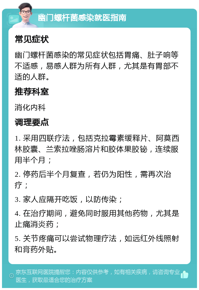 幽门螺杆菌感染就医指南 常见症状 幽门螺杆菌感染的常见症状包括胃痛、肚子响等不适感，易感人群为所有人群，尤其是有胃部不适的人群。 推荐科室 消化内科 调理要点 1. 采用四联疗法，包括克拉霉素缓释片、阿莫西林胶囊、兰索拉唑肠溶片和胶体果胶铋，连续服用半个月； 2. 停药后半个月复查，若仍为阳性，需再次治疗； 3. 家人应隔开吃饭，以防传染； 4. 在治疗期间，避免同时服用其他药物，尤其是止痛消炎药； 5. 关节疼痛可以尝试物理疗法，如远红外线照射和膏药外贴。