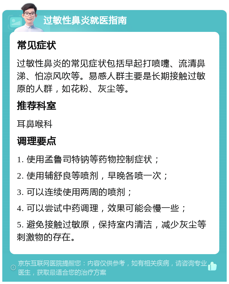 过敏性鼻炎就医指南 常见症状 过敏性鼻炎的常见症状包括早起打喷嚏、流清鼻涕、怕凉风吹等。易感人群主要是长期接触过敏原的人群，如花粉、灰尘等。 推荐科室 耳鼻喉科 调理要点 1. 使用孟鲁司特钠等药物控制症状； 2. 使用辅舒良等喷剂，早晚各喷一次； 3. 可以连续使用两周的喷剂； 4. 可以尝试中药调理，效果可能会慢一些； 5. 避免接触过敏原，保持室内清洁，减少灰尘等刺激物的存在。