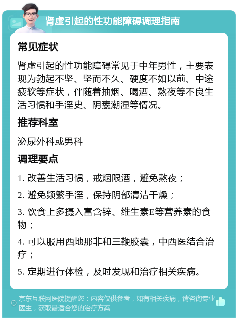 肾虚引起的性功能障碍调理指南 常见症状 肾虚引起的性功能障碍常见于中年男性，主要表现为勃起不坚、坚而不久、硬度不如以前、中途疲软等症状，伴随着抽烟、喝酒、熬夜等不良生活习惯和手淫史、阴囊潮湿等情况。 推荐科室 泌尿外科或男科 调理要点 1. 改善生活习惯，戒烟限酒，避免熬夜； 2. 避免频繁手淫，保持阴部清洁干燥； 3. 饮食上多摄入富含锌、维生素E等营养素的食物； 4. 可以服用西地那非和三鞭胶囊，中西医结合治疗； 5. 定期进行体检，及时发现和治疗相关疾病。