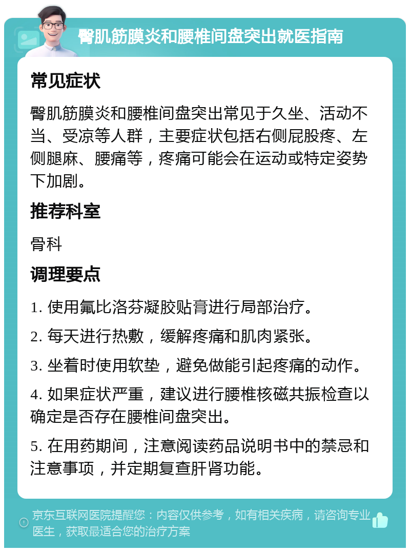 臀肌筋膜炎和腰椎间盘突出就医指南 常见症状 臀肌筋膜炎和腰椎间盘突出常见于久坐、活动不当、受凉等人群，主要症状包括右侧屁股疼、左侧腿麻、腰痛等，疼痛可能会在运动或特定姿势下加剧。 推荐科室 骨科 调理要点 1. 使用氟比洛芬凝胶贴膏进行局部治疗。 2. 每天进行热敷，缓解疼痛和肌肉紧张。 3. 坐着时使用软垫，避免做能引起疼痛的动作。 4. 如果症状严重，建议进行腰椎核磁共振检查以确定是否存在腰椎间盘突出。 5. 在用药期间，注意阅读药品说明书中的禁忌和注意事项，并定期复查肝肾功能。