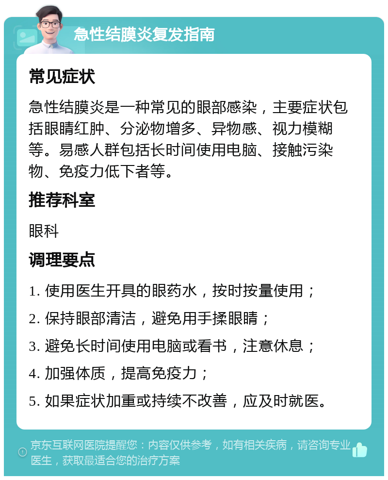 急性结膜炎复发指南 常见症状 急性结膜炎是一种常见的眼部感染，主要症状包括眼睛红肿、分泌物增多、异物感、视力模糊等。易感人群包括长时间使用电脑、接触污染物、免疫力低下者等。 推荐科室 眼科 调理要点 1. 使用医生开具的眼药水，按时按量使用； 2. 保持眼部清洁，避免用手揉眼睛； 3. 避免长时间使用电脑或看书，注意休息； 4. 加强体质，提高免疫力； 5. 如果症状加重或持续不改善，应及时就医。