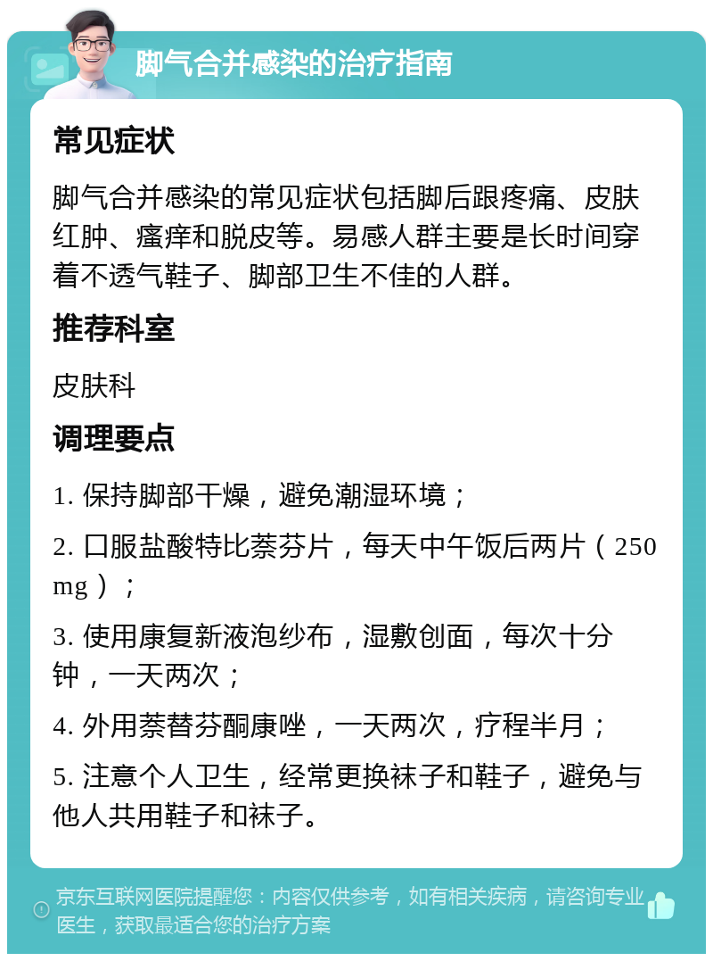 脚气合并感染的治疗指南 常见症状 脚气合并感染的常见症状包括脚后跟疼痛、皮肤红肿、瘙痒和脱皮等。易感人群主要是长时间穿着不透气鞋子、脚部卫生不佳的人群。 推荐科室 皮肤科 调理要点 1. 保持脚部干燥，避免潮湿环境； 2. 口服盐酸特比萘芬片，每天中午饭后两片（250mg）； 3. 使用康复新液泡纱布，湿敷创面，每次十分钟，一天两次； 4. 外用萘替芬酮康唑，一天两次，疗程半月； 5. 注意个人卫生，经常更换袜子和鞋子，避免与他人共用鞋子和袜子。