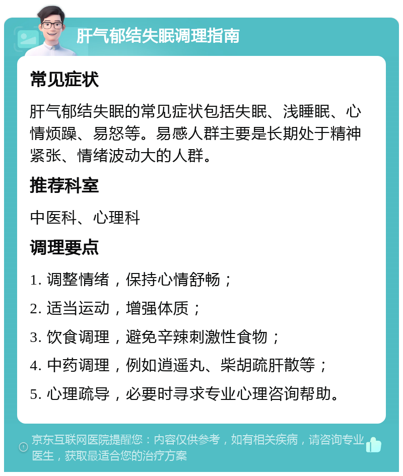 肝气郁结失眠调理指南 常见症状 肝气郁结失眠的常见症状包括失眠、浅睡眠、心情烦躁、易怒等。易感人群主要是长期处于精神紧张、情绪波动大的人群。 推荐科室 中医科、心理科 调理要点 1. 调整情绪，保持心情舒畅； 2. 适当运动，增强体质； 3. 饮食调理，避免辛辣刺激性食物； 4. 中药调理，例如逍遥丸、柴胡疏肝散等； 5. 心理疏导，必要时寻求专业心理咨询帮助。