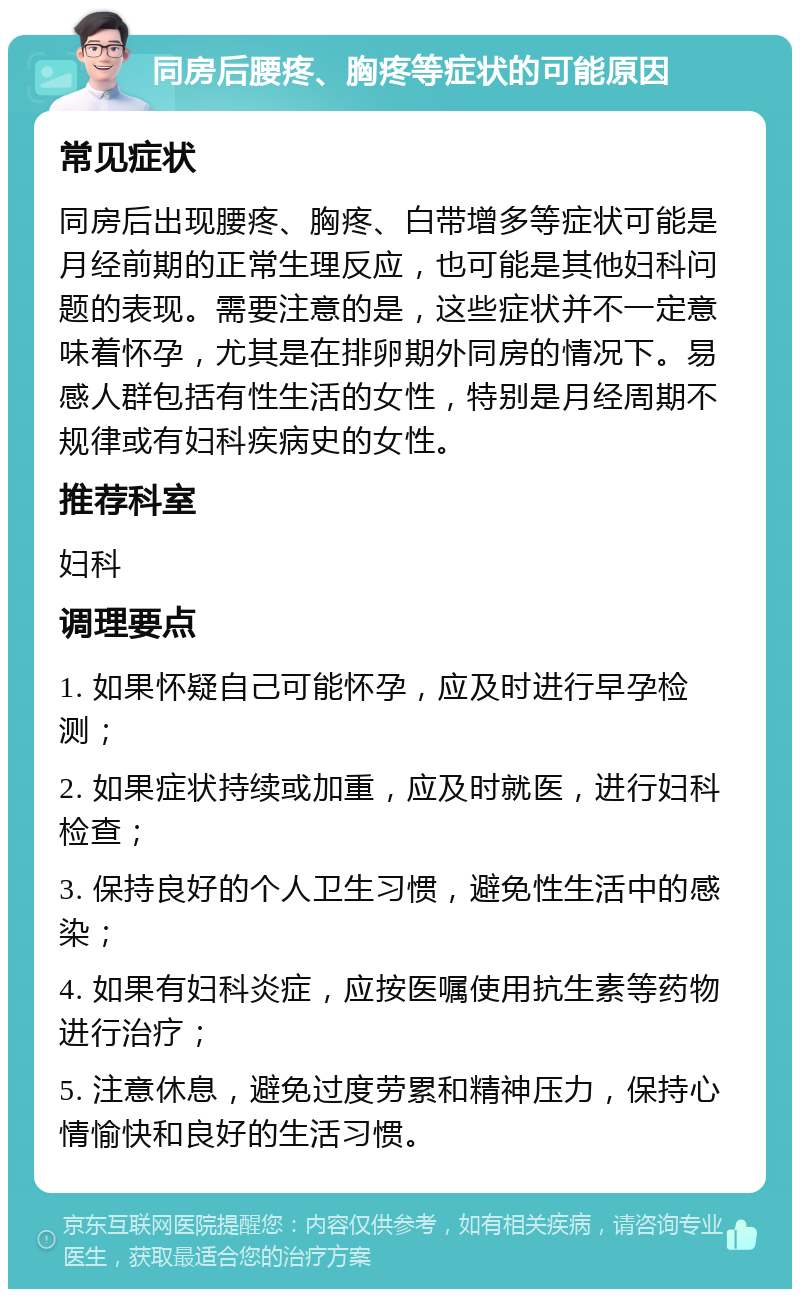 同房后腰疼、胸疼等症状的可能原因 常见症状 同房后出现腰疼、胸疼、白带增多等症状可能是月经前期的正常生理反应，也可能是其他妇科问题的表现。需要注意的是，这些症状并不一定意味着怀孕，尤其是在排卵期外同房的情况下。易感人群包括有性生活的女性，特别是月经周期不规律或有妇科疾病史的女性。 推荐科室 妇科 调理要点 1. 如果怀疑自己可能怀孕，应及时进行早孕检测； 2. 如果症状持续或加重，应及时就医，进行妇科检查； 3. 保持良好的个人卫生习惯，避免性生活中的感染； 4. 如果有妇科炎症，应按医嘱使用抗生素等药物进行治疗； 5. 注意休息，避免过度劳累和精神压力，保持心情愉快和良好的生活习惯。